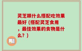 灵芝跟什么搭配吃效果最好 (搭配灵芝食用，最佳效果的食物是什么？)