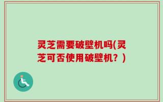 灵芝需要破壁机吗(灵芝可否使用破壁机？)