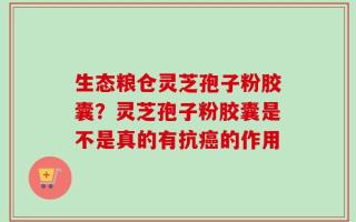 生态粮仓灵芝孢子粉胶囊？灵芝孢子粉胶囊是不是真的有抗癌的作用