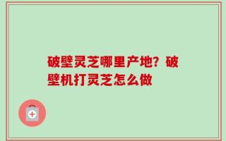 破壁灵芝哪里产地？破壁机打灵芝怎么做