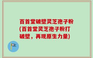 百首堂破壁灵芝孢子粉(百首堂灵芝孢子粉打破壁，再现原生力量)