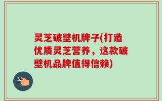 灵芝破壁机牌子(打造优质灵芝营养，这款破壁机品牌值得信赖)