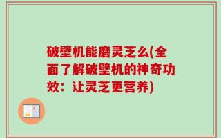 破壁机能磨灵芝么(全面了解破壁机的神奇功效：让灵芝更营养)