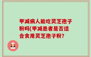 甲减病人能吃灵芝孢子粉吗(甲减患者是否适合食用灵芝孢子粉？