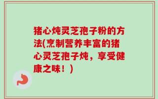 猪心炖灵芝孢子粉的方法(烹制营养丰富的猪心灵芝孢子炖，享受健康之味！)