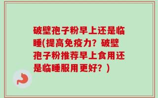 破壁孢子粉早上还是临睡(提高免疫力？破壁孢子粉推荐早上食用还是临睡服用更好？)