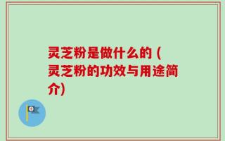 灵芝粉是做什么的 (灵芝粉的功效与用途简介)