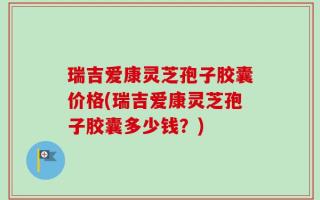 瑞吉爱康灵芝孢子胶囊价格(瑞吉爱康灵芝孢子胶囊多少钱？)