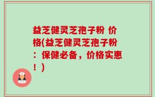 益芝健灵芝孢子粉 价格(益芝健灵芝孢子粉：保健必备，价格实惠！)