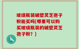 玻璃瓶装破壁灵芝孢子粉能买吗(哪里可以购买玻璃瓶装的破壁灵芝孢子粉？)