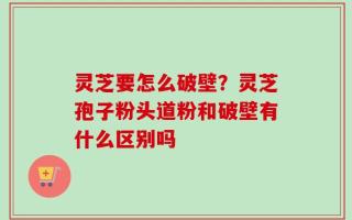灵芝要怎么破壁？灵芝孢子粉头道粉和破壁有什么区别吗
