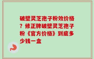 破壁灵芝孢子粉效价格？修正牌破壁灵芝孢子粉《官方价格》到底多少钱一盒