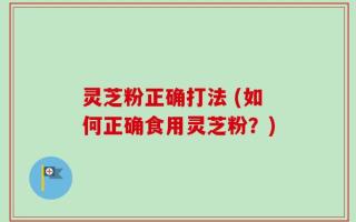 灵芝粉正确打法 (如何正确食用灵芝粉？)
