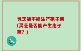 灵芝能不能生产孢子菌(灵芝是否能产生孢子菌？)
