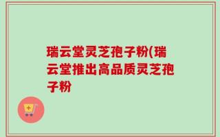 瑞云堂灵芝孢子粉(瑞云堂推出高品质灵芝孢子粉