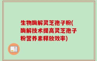 生物酶解灵芝孢子粉(酶解技术提高灵芝孢子粉营养素释放效率)