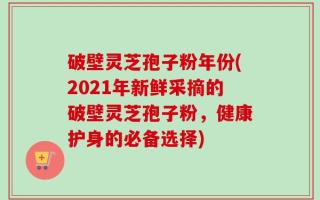 破壁灵芝孢子粉年份(2021年新鲜采摘的破壁灵芝孢子粉，健康护身的必备选择)