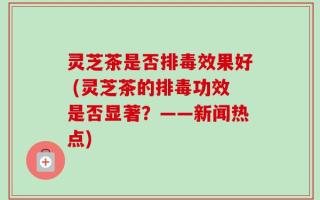 灵芝茶是否排毒效果好 (灵芝茶的排毒功效是否显著？——新闻热点)