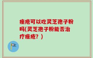 痤疮可以吃灵芝孢子粉吗(灵芝孢子粉能否治疗痤疮？)