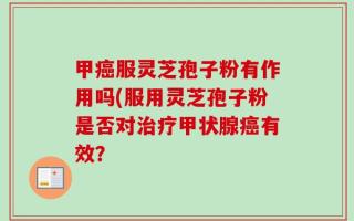甲癌服灵芝孢子粉有作用吗(服用灵芝孢子粉是否对治疗甲状腺癌有效？
