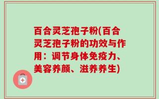 百合灵芝孢子粉(百合灵芝孢子粉的功效与作用：调节身体免疫力、美容养颜、滋养养生)