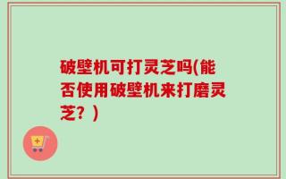 破壁机可打灵芝吗(能否使用破壁机来打磨灵芝？)