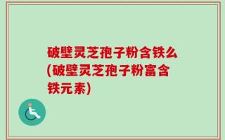 破壁灵芝孢子粉含铁么(破壁灵芝孢子粉富含铁元素)