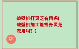 破壁机打灵芝有用吗(破壁机加工能提升灵芝效用吗？)