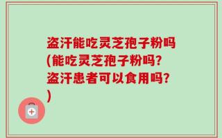 盗汗能吃灵芝孢子粉吗(能吃灵芝孢子粉吗？盗汗患者可以食用吗？)