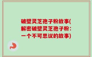 破壁灵芝孢子粉故事(解密破壁灵芝孢子粉：一个不可思议的故事)