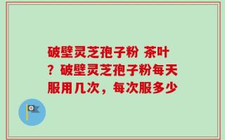 破壁灵芝孢子粉 茶叶？破壁灵芝孢子粉每天服用几次，每次服多少