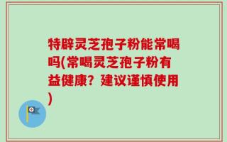 特辟灵芝孢子粉能常喝吗(常喝灵芝孢子粉有益健康？建议谨慎使用)