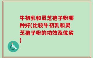 牛初乳和灵芝孢子粉哪种好(比较牛初乳和灵芝孢子粉的功效及优劣)
