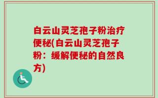 白云山灵芝孢子粉治疗便秘(白云山灵芝孢子粉：缓解便秘的自然良方)