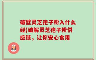 破壁灵芝孢子粉入什么经(破解灵芝孢子粉供应链，让你安心食用