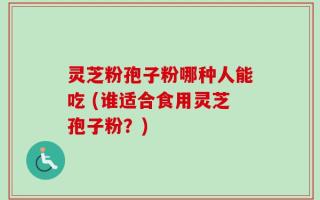 灵芝粉孢子粉哪种人能吃 (谁适合食用灵芝孢子粉？)
