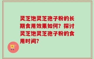 灵芝饱灵芝孢子粉的长期食用效果如何？探讨灵芝饱灵芝孢子粉的食用时间？