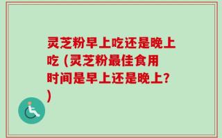 灵芝粉早上吃还是晚上吃 (灵芝粉最佳食用时间是早上还是晚上？)
