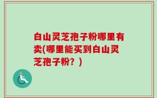 白山灵芝孢子粉哪里有卖(哪里能买到白山灵芝孢子粉？)