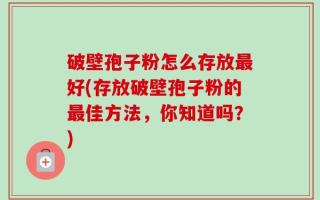 破壁孢子粉怎么存放最好(存放破壁孢子粉的最佳方法，你知道吗？)