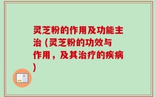 灵芝粉的作用及功能主治 (灵芝粉的功效与作用，及其治疗的疾病)