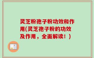 灵芝粉孢子粉功效和作用(灵芝孢子粉的功效及作用，全面解读！)
