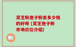 灵芝粉孢子粉卖多少钱的好呀 (灵芝孢子粉市场价位介绍)