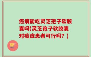 癌病能吃灵芝孢子软胶囊吗(灵芝孢子软胶囊对癌症患者可行吗？)