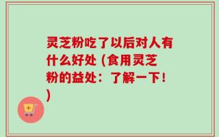 灵芝粉吃了以后对人有什么好处 (食用灵芝粉的益处：了解一下！)