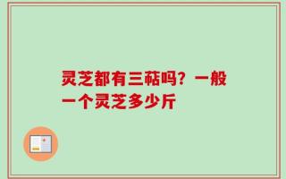 灵芝都有三萜吗？一般一个灵芝多少斤