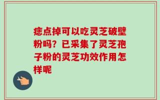 痣点掉可以吃灵芝破壁粉吗？已采集了灵芝孢子粉的灵芝功效作用怎样呢