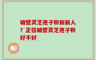 破壁灵芝孢子粉新新人？正信破壁灵芝孢子粉好不好