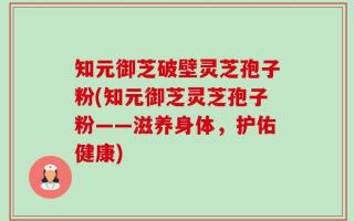 知元御芝破壁灵芝孢子粉(知元御芝灵芝孢子粉——滋养身体，护佑健康)