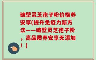 破壁灵芝孢子粉价格养安享(提升免疫力新方法——破壁灵芝孢子粉，高品质养安享无添加！)